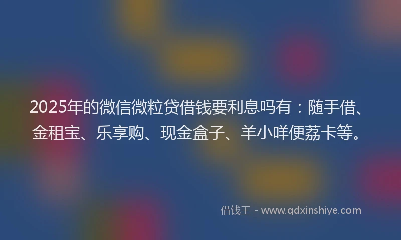2025年的微信微粒贷借钱要利息吗有：随手借、金租宝、乐享购、现金盒子、羊小咩便荔卡等。