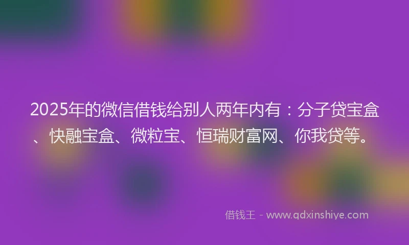 2025年的微信借钱给别人两年内有：分子贷宝盒、快融宝盒、微粒宝、恒瑞财富网、你我贷等。