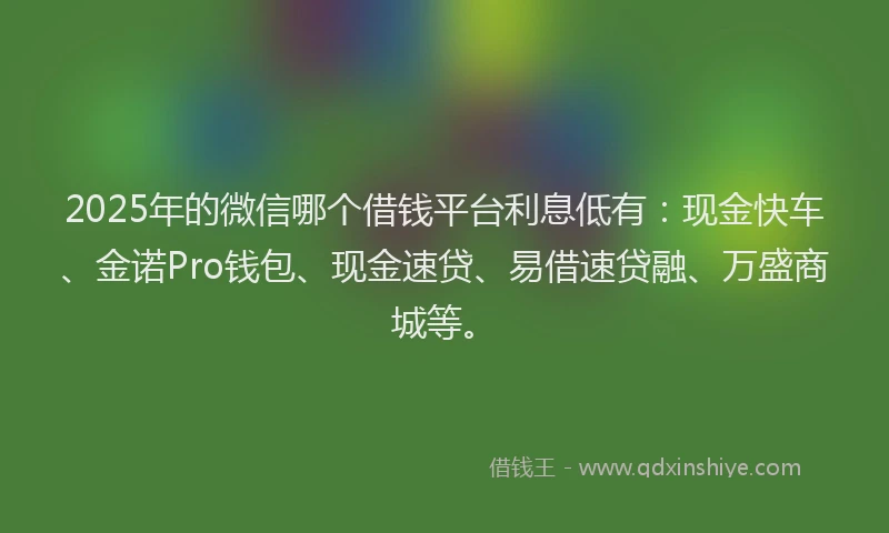 2025年的微信哪个借钱平台利息低有：现金快车、金诺Pro钱包、现金速贷、易借速贷融、万盛商城等。