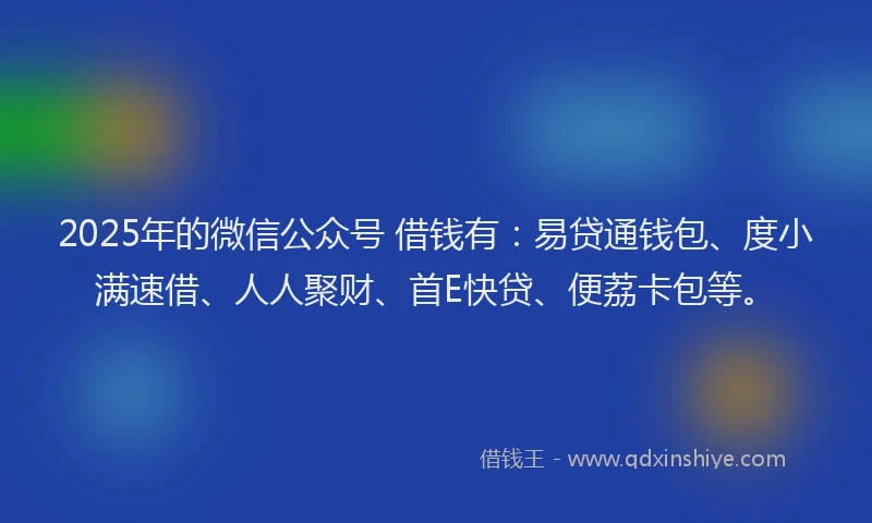 2025年的微信公众号 借钱有：易贷通钱包、度小满速借、人人聚财、首E快贷、便荔卡包等。