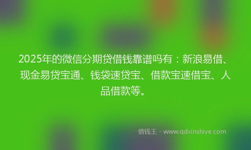 2025年的微信分期贷借钱靠谱吗有：新浪易借、现金易贷宝通、钱袋速贷宝、借款宝速借宝、人品借款等。