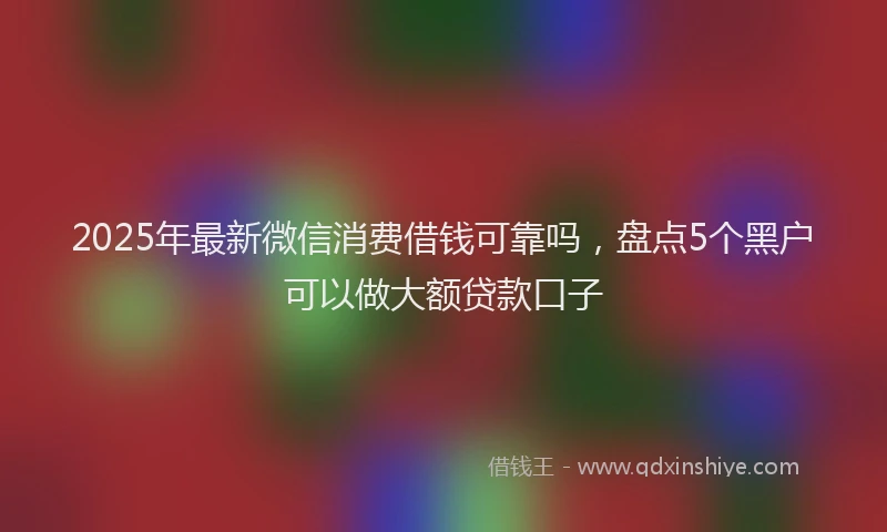 2025年最新微信消费借钱可靠吗，盘点5个黑户可以做大额贷款口子