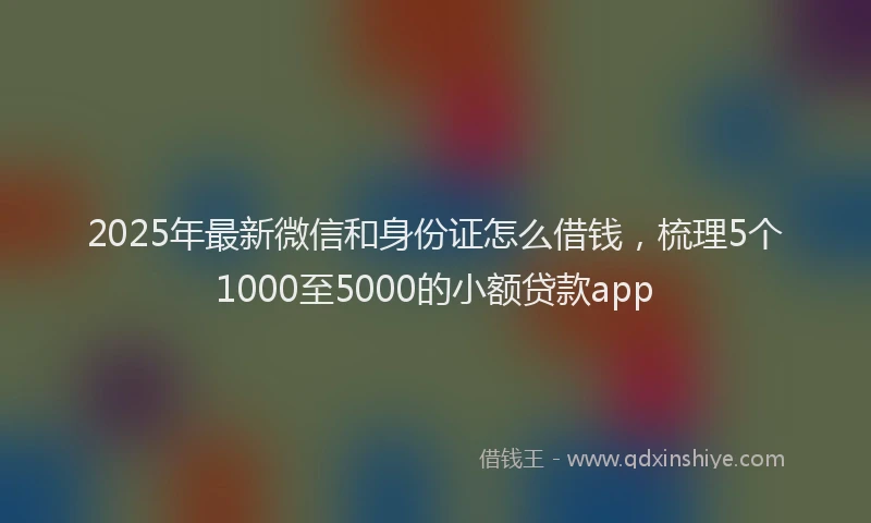 2025年最新微信和身份证怎么借钱，梳理5个1000至5000的小额贷款app