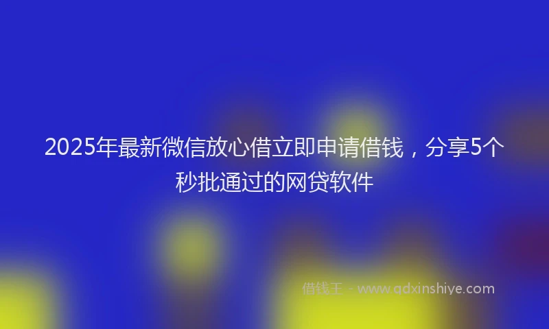 2025年最新微信放心借立即申请借钱，分享5个秒批通过的网贷软件