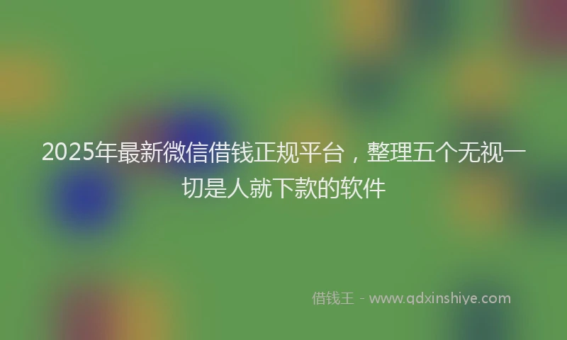 2025年最新微信借钱正规平台，整理五个无视一切是人就下款的软件