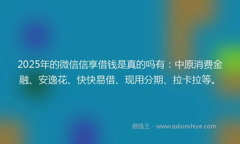 2025年的微信信享借钱是真的吗有：中原消费金融、安逸花、快快易借、现用分期、拉卡拉等。