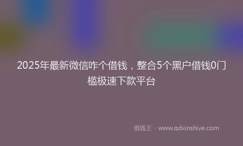 2025年最新微信咋个借钱，整合5个黑户借钱0门槛极速下款平台