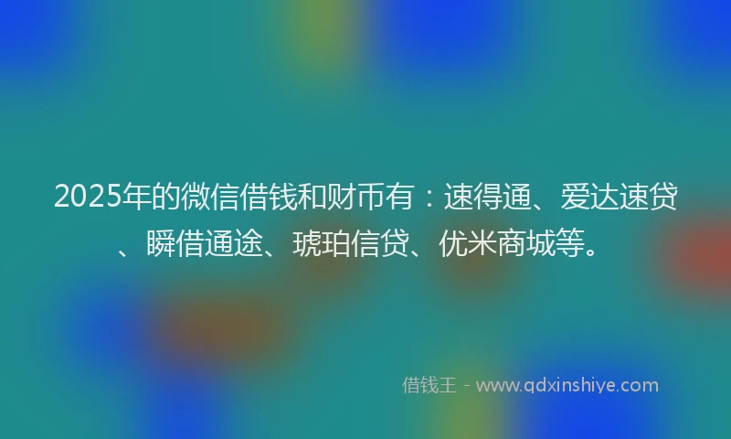 2025年的微信借钱和财币有：速得通、爱达速贷、瞬借通途、琥珀信贷、优米商城等。