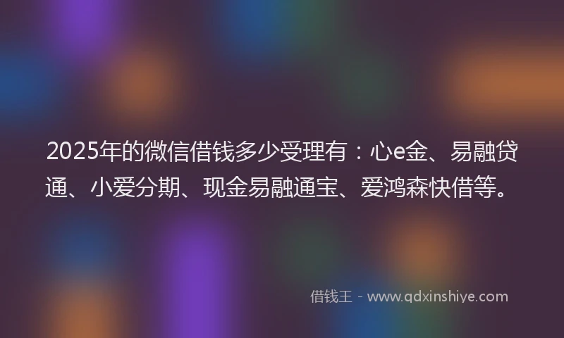 2025年的微信借钱多少受理有：心e金、易融贷通、小爱分期、现金易融通宝、爱鸿森快借等。