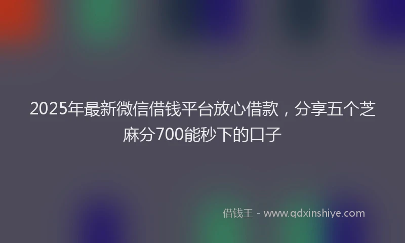 2025年最新微信借钱平台放心借款，分享五个芝麻分700能秒下的口子