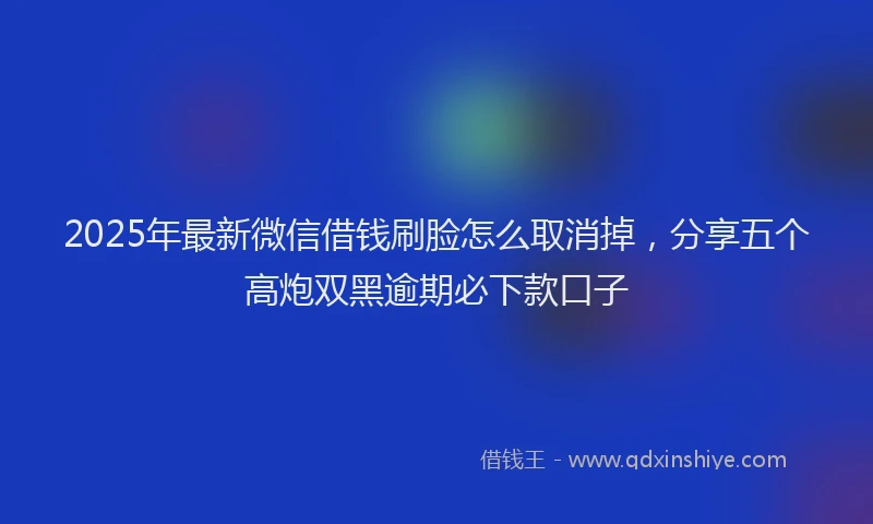 2025年最新微信借钱刷脸怎么取消掉，分享五个高炮双黑逾期必下款口子