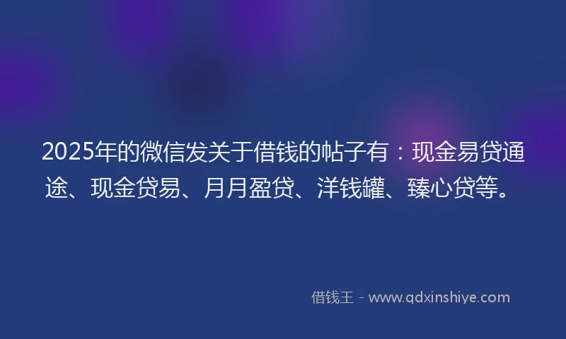 2025年的微信发关于借钱的帖子有：现金易贷通途、现金贷易、月月盈贷、洋钱罐、臻心贷等。