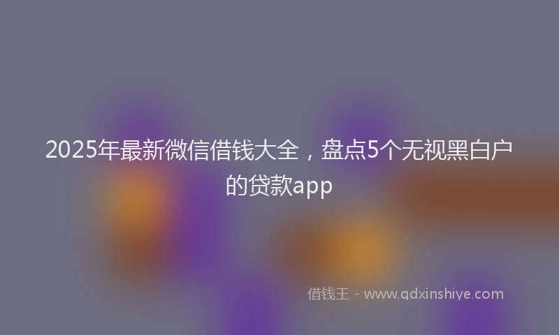 2025年最新微信借钱大全，盘点5个无视黑白户的贷款app