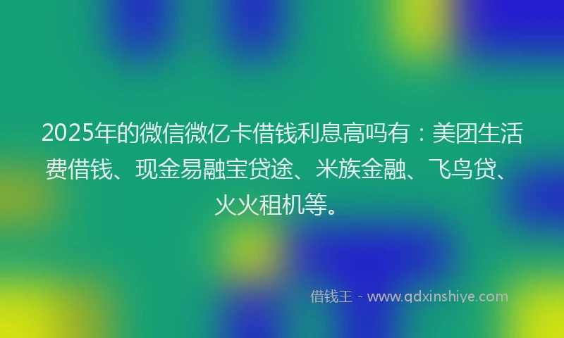 2025年的微信微亿卡借钱利息高吗有：美团生活费借钱、现金易融宝贷途、米族金融、飞鸟贷、火火租机等。
