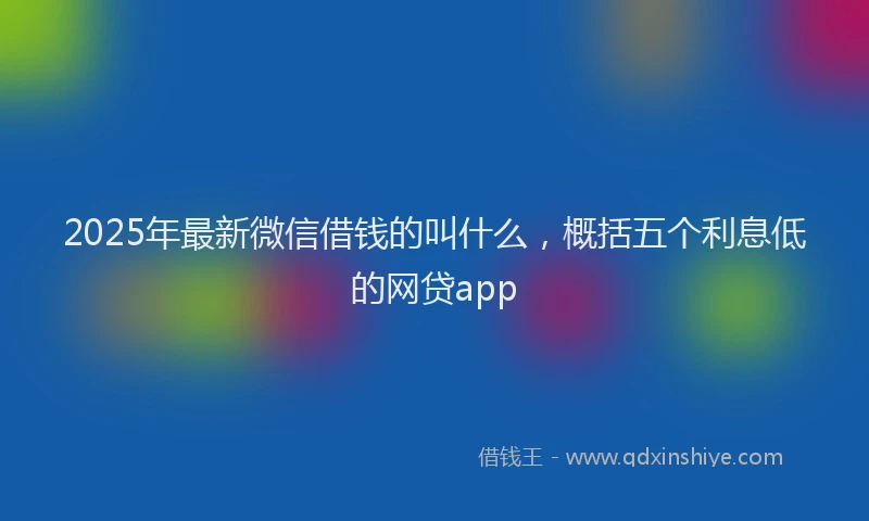 2025年最新微信借钱的叫什么，概括五个利息低的网贷app
