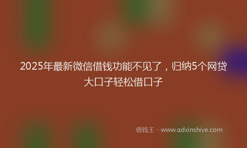 2025年最新微信借钱功能不见了，归纳5个网贷大口子轻松借口子