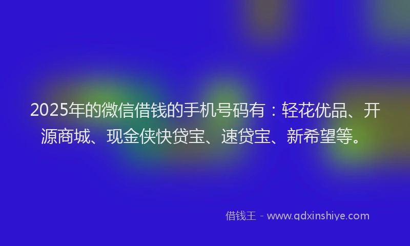 2025年的微信借钱的手机号码有：轻花优品、开源商城、现金侠快贷宝、速贷宝、新希望等。