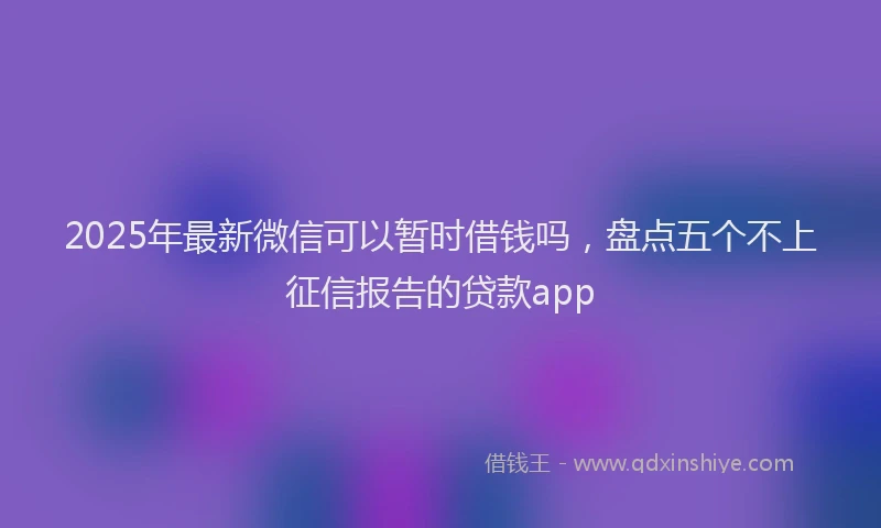 2025年最新微信可以暂时借钱吗，盘点五个不上征信报告的贷款app