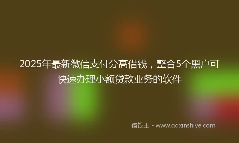 2025年最新微信支付分高借钱，整合5个黑户可快速办理小额贷款业务的软件