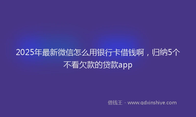 2025年最新微信怎么用银行卡借钱啊，归纳5个不看欠款的贷款app
