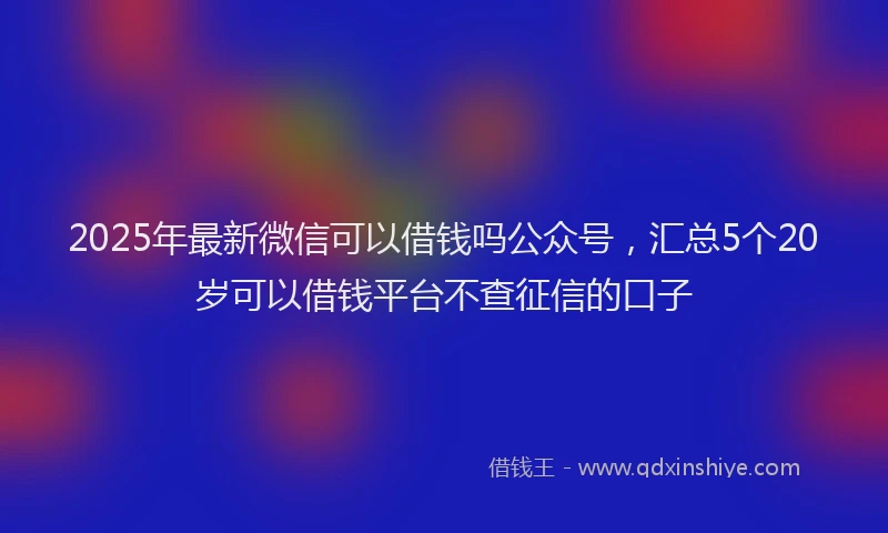 2025年最新微信可以借钱吗公众号，汇总5个20岁可以借钱平台不查征信的口子