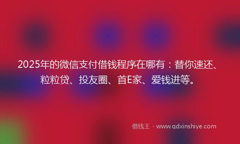 2025年的微信支付借钱程序在哪有：替你速还、粒粒贷、投友圈、首E家、爱钱进等。