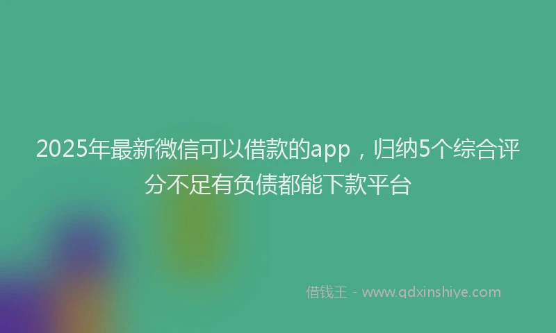 2025年最新微信可以借款的app，归纳5个综合评分不足有负债都能下款平台