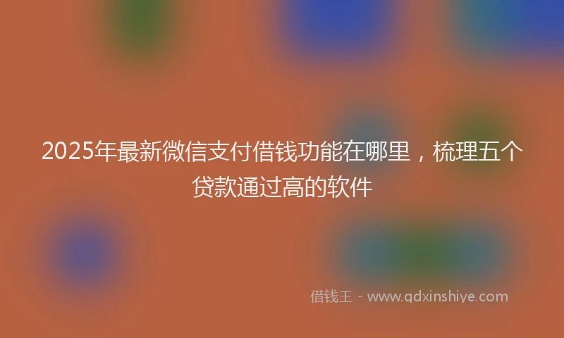 2025年最新微信支付借钱功能在哪里，梳理五个贷款通过高的软件