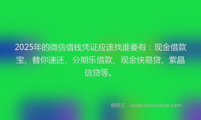 2025年的微信借钱凭证应该找谁要有：现金借款宝、替你速还、分期乐借款、现金快易贷、紫晶信贷等。