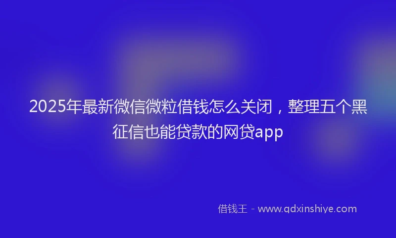 2025年最新微信微粒借钱怎么关闭，整理五个黑征信也能贷款的网贷app