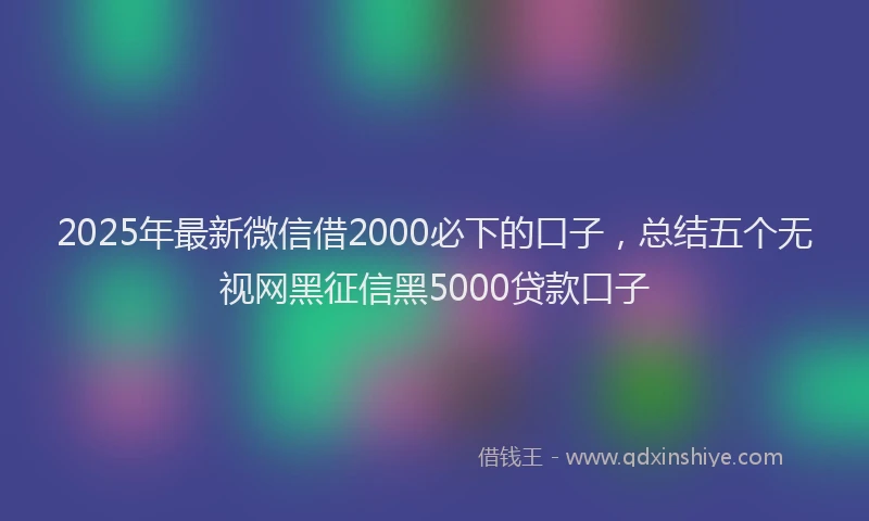 2025年最新微信借2000必下的口子，总结五个无视网黑征信黑5000贷款口子