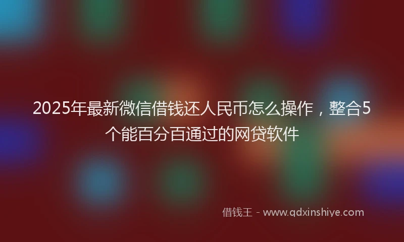 2025年最新微信借钱还人民币怎么操作，整合5个能百分百通过的网贷软件
