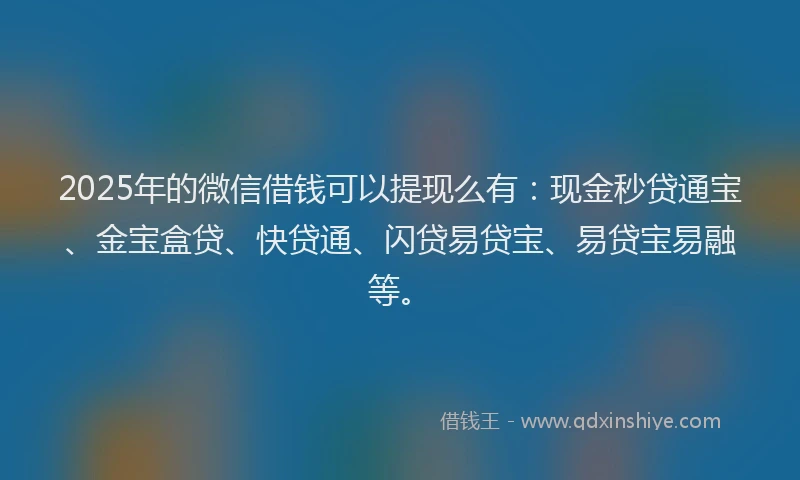 2025年的微信借钱可以提现么有：现金秒贷通宝、金宝盒贷、快贷通、闪贷易贷宝、易贷宝易融等。
