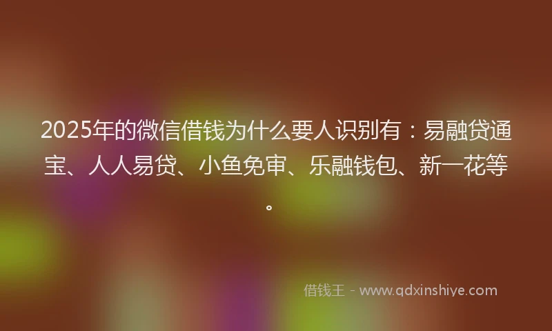 2025年的微信借钱为什么要人识别有：易融贷通宝、人人易贷、小鱼免审、乐融钱包、新一花等。