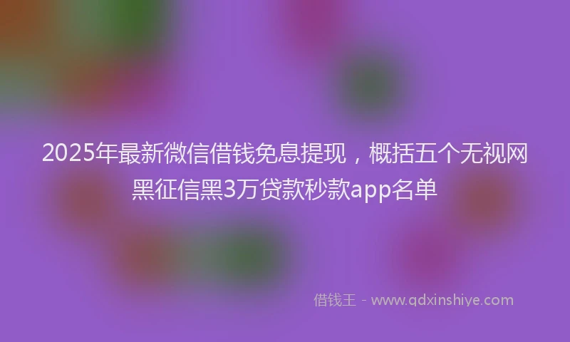 2025年最新微信借钱免息提现，概括五个无视网黑征信黑3万贷款秒款app名单
