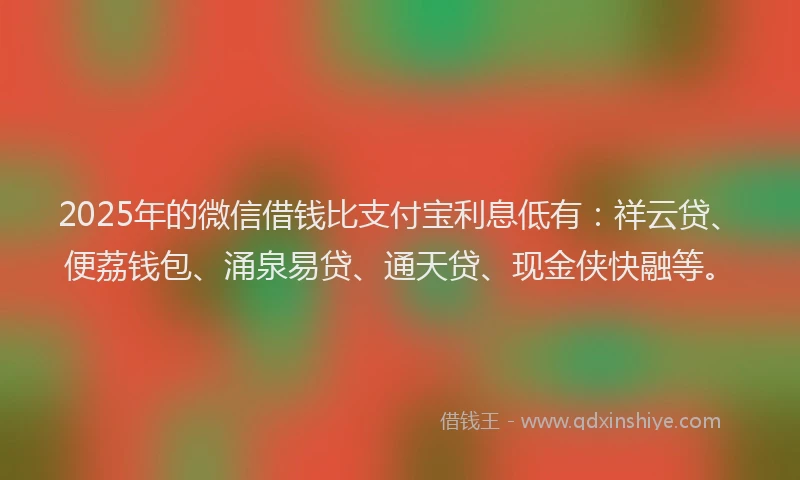 2025年的微信借钱比支付宝利息低有：祥云贷、便荔钱包、涌泉易贷、通天贷、现金侠快融等。