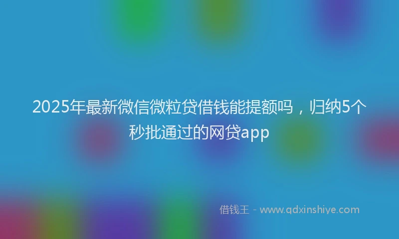 2025年最新微信微粒贷借钱能提额吗，归纳5个秒批通过的网贷app