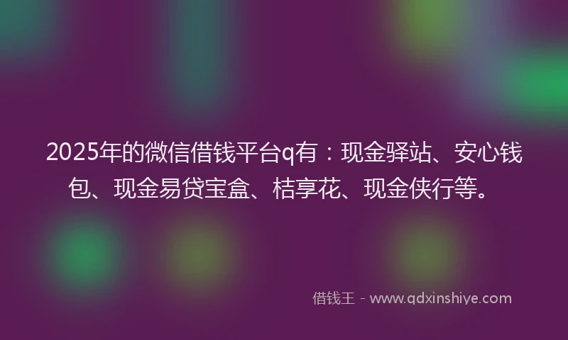 2025年的微信借钱平台q有：现金驿站、安心钱包、现金易贷宝盒、桔享花、现金侠行等。