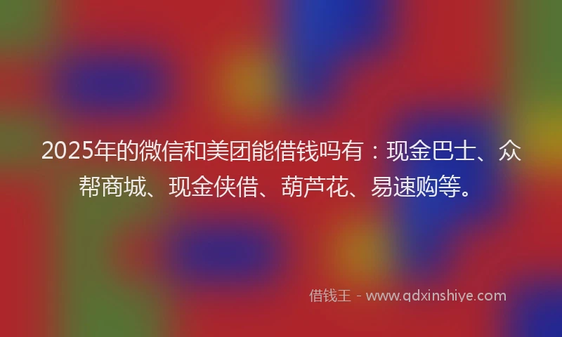 2025年的微信和美团能借钱吗有：现金巴士、众帮商城、现金侠借、葫芦花、易速购等。