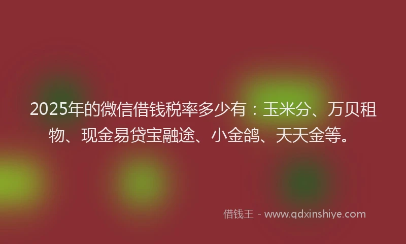 2025年的微信借钱税率多少有：玉米分、万贝租物、现金易贷宝融途、小金鸽、天天金等。