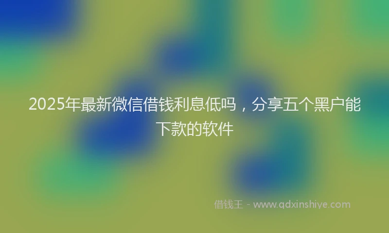 2025年最新微信借钱利息低吗，分享五个黑户能下款的软件