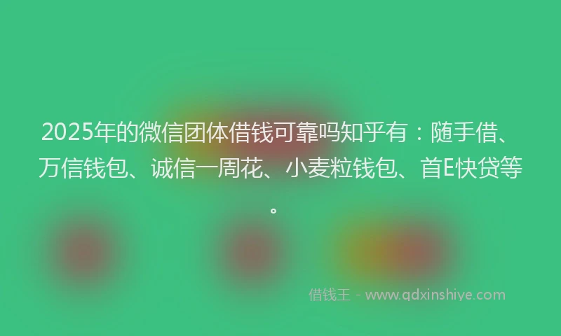 2025年的微信团体借钱可靠吗知乎有：随手借、万信钱包、诚信一周花、小麦粒钱包、首E快贷等。