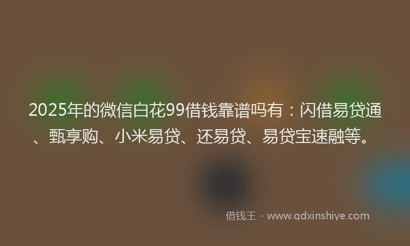2025年的微信白花99借钱靠谱吗有：闪借易贷通、甄享购、小米易贷、还易贷、易贷宝速融等。