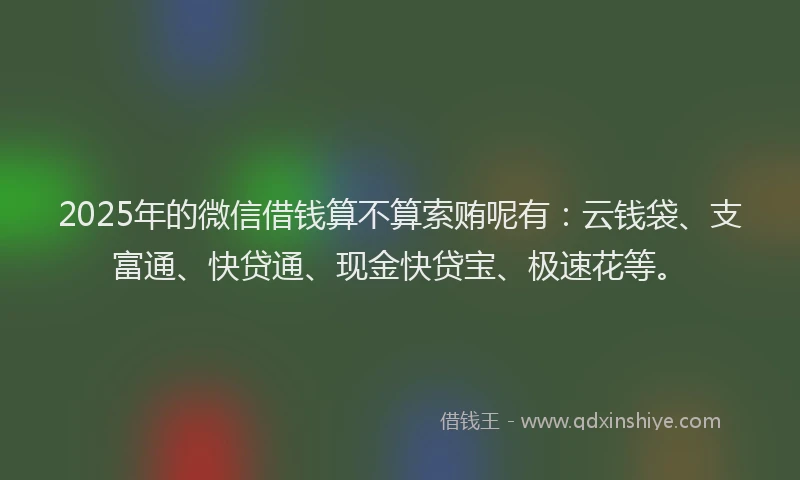2025年的微信借钱算不算索贿呢有：云钱袋、支富通、快贷通、现金快贷宝、极速花等。