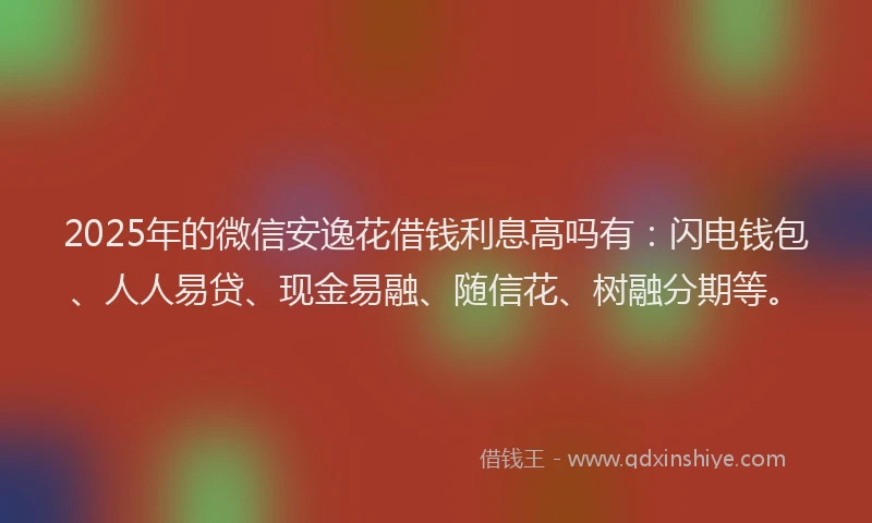 2025年的微信安逸花借钱利息高吗有：闪电钱包、人人易贷、现金易融、随信花、树融分期等。
