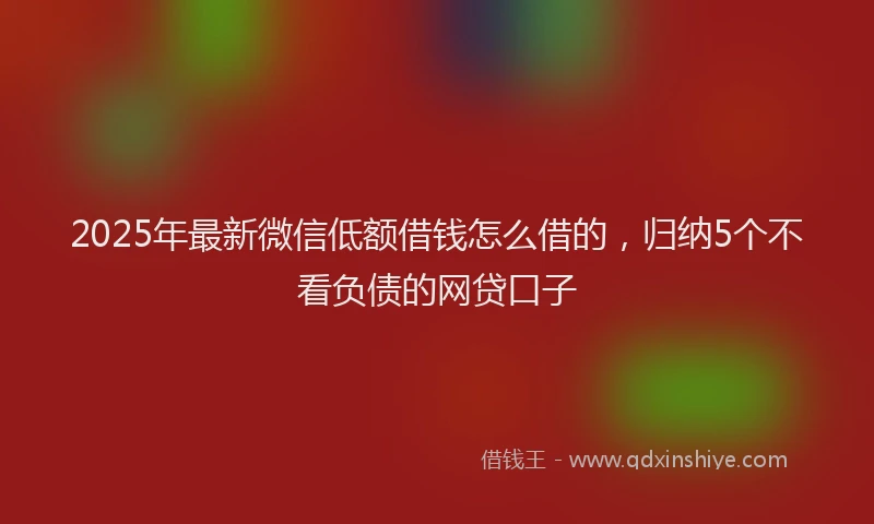 2025年最新微信低额借钱怎么借的，归纳5个不看负债的网贷口子