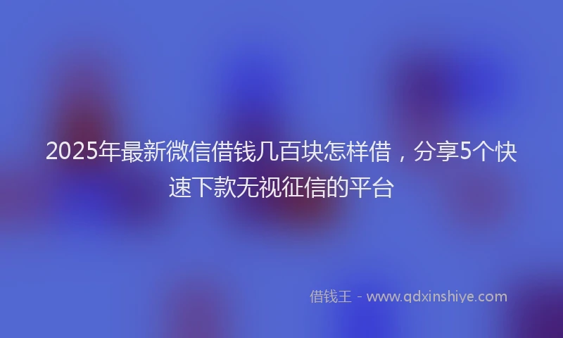 2025年最新微信借钱几百块怎样借，分享5个快速下款无视征信的平台