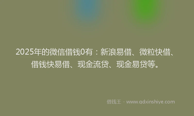 2025年的微信借钱0有：新浪易借、微粒快借、借钱快易借、现金流贷、现金易贷等。