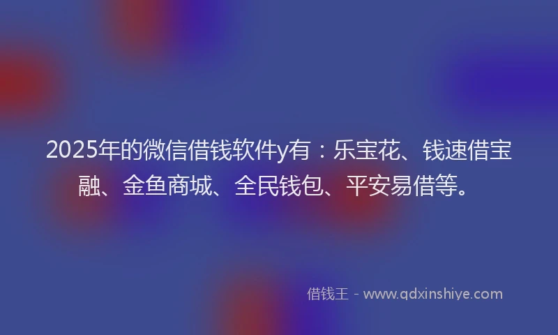 2025年的微信借钱软件y有：乐宝花、钱速借宝融、金鱼商城、全民钱包、平安易借等。