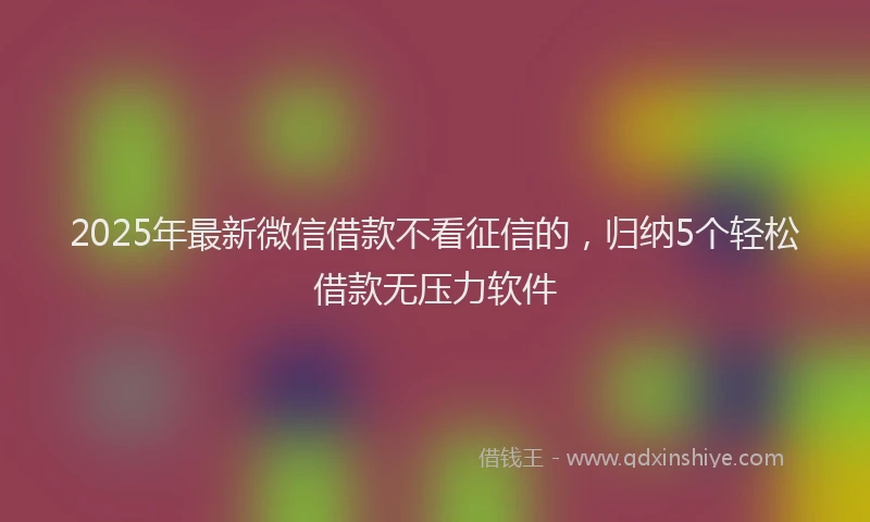 2025年最新微信借款不看征信的，归纳5个轻松借款无压力软件